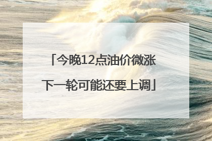 今晚12点油价微涨 下一轮可能还要上调