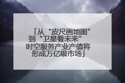 从“皮尺画地图”到“卫星看未来” 时空服务产业产值将形成万亿级市场