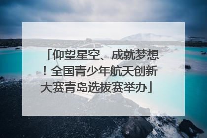 仰望星空、成就梦想！全国青少年航天创新大赛青岛选拔赛举办
