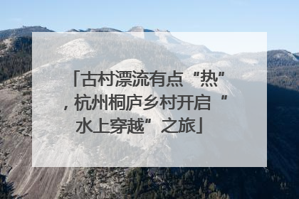 古村漂流有点“热”，杭州桐庐乡村开启“水上穿越”之旅