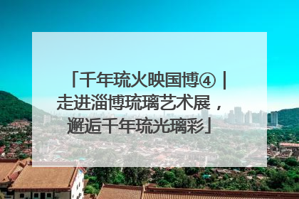 千年琉火映国博④｜走进淄博琉璃艺术展，邂逅千年琉光璃彩
