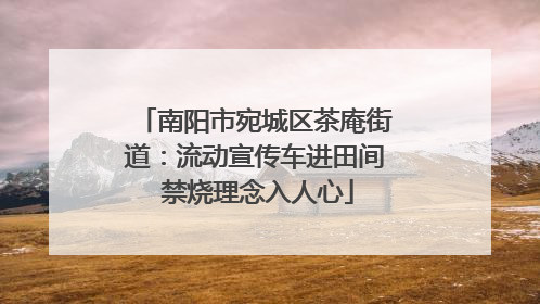 南阳市宛城区茶庵街道：流动宣传车进田间 禁烧理念入人心
