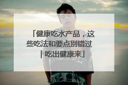 健康吃水产品，这些吃法和要点别错过｜吃出健康来