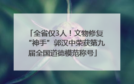 全省仅3人！文物修复“神手”郭汉中荣获第九届全国道德模范称号