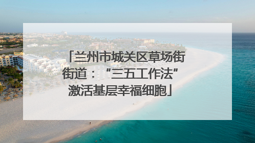 兰州市城关区草场街街道：“三五工作法”激活基层幸福细胞