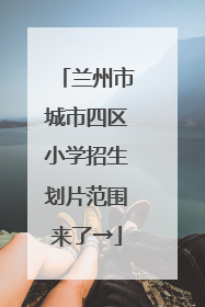 兰州市城市四区小学招生划片范围来了→