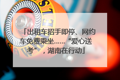 出租车招手即停、网约车免费乘坐……“爱心送考”，湖南在行动