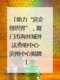 助力“滨企创世界”，厦门市海丝域外法查明中心·滨州中心揭牌