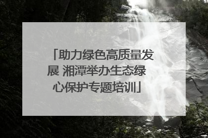 助力绿色高质量发展 湘潭举办生态绿心保护专题培训