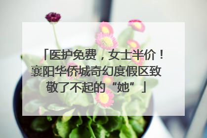 医护免费，女士半价！襄阳华侨城奇幻度假区致敬了不起的“她”