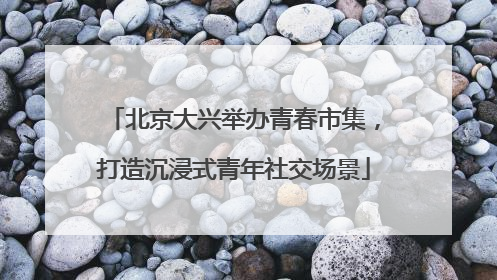 北京大兴举办青春市集，打造沉浸式青年社交场景