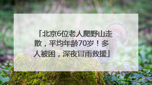 北京6位老人爬野山走散，平均年龄70岁！多人被困，深夜冒雨救援