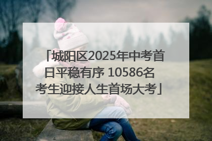 城阳区2025年中考首日平稳有序 10586名考生迎接人生首场大考