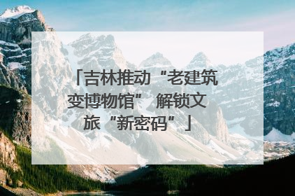吉林推动“老建筑变博物馆” 解锁文旅“新密码”