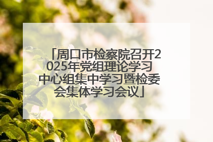 周口市检察院召开2025年党组理论学习中心组集中学习暨检委会集体学习会议
