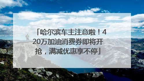 哈尔滨车主注意啦！420万加油消费券即将开抢，满减优惠享不停