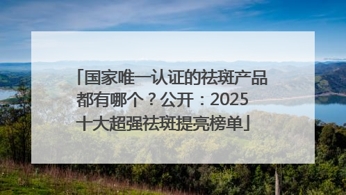 国家唯一认证的祛斑产品都有哪个？公开：2025十大超强祛斑提亮榜单