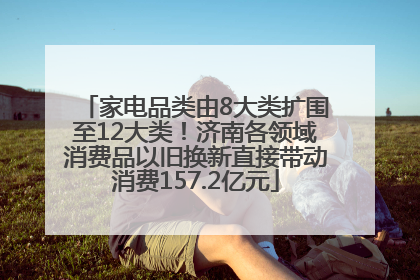 家电品类由8大类扩围至12大类！济南各领域消费品以旧换新直接带动消费157.2亿元