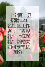 宁夏一县招聘121名社区工作者：“零彩礼”“低彩礼”新婚夫妇可享笔试加分