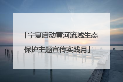 宁夏启动黄河流域生态保护主题宣传实践月