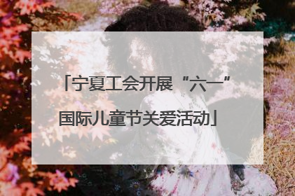 宁夏工会开展“六一”国际儿童节关爱活动