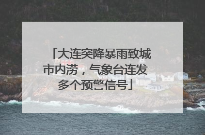 大连突降暴雨致城市内涝，气象台连发多个预警信号