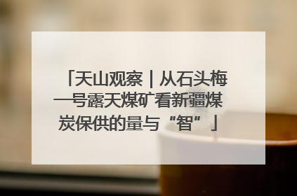 天山观察｜从石头梅一号露天煤矿看新疆煤炭保供的量与“智”