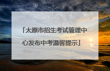 太原市招生考试管理中心发布中考温馨提示
