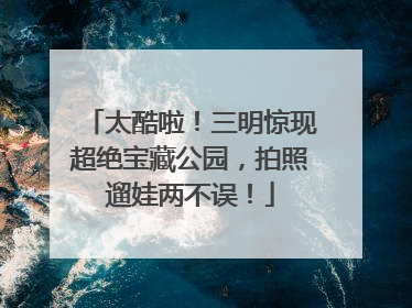 太酷啦！三明惊现超绝宝藏公园，拍照遛娃两不误！