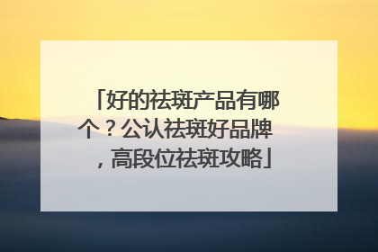 好的祛斑产品有哪个？公认祛斑好品牌，高段位祛斑攻略