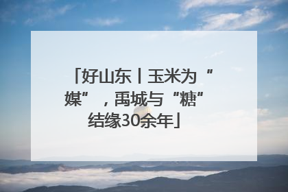 好山东丨玉米为“媒”，禹城与“糖”结缘30余年