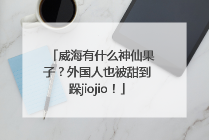 威海有什么神仙果子？外国人也被甜到跺jiojio！