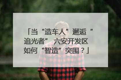 当“造车人”邂逅“追光者” 六安开发区如何“智造”突围？