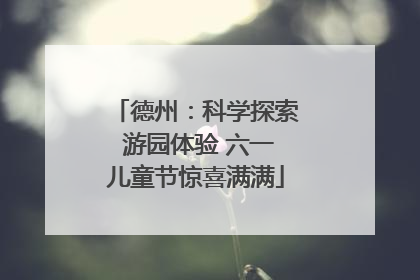 德州：科学探索 游园体验 六一儿童节惊喜满满