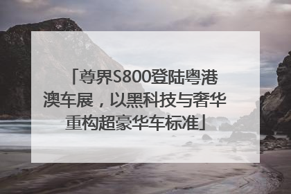 尊界S800登陆粤港澳车展，以黑科技与奢华重构超豪华车标准