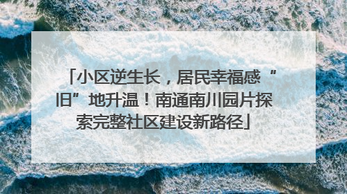 小区逆生长，居民幸福感“旧”地升温！南通南川园片探索完整社区建设新路径