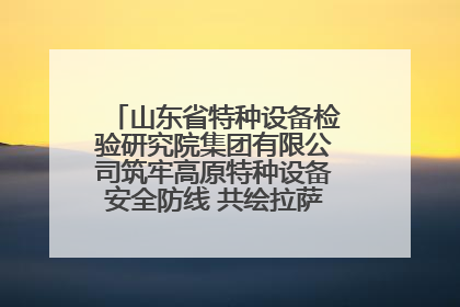 山东省特种设备检验研究院集团有限公司筑牢高原特种设备安全防线 共绘拉萨美好生活画卷