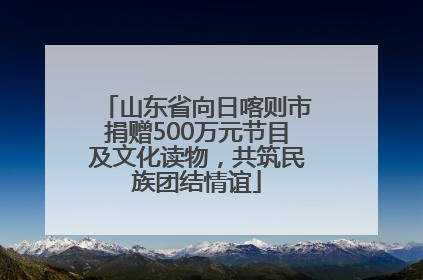 山东省向日喀则市捐赠500万元节目及文化读物，共筑民族团结情谊