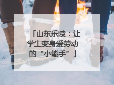 山东乐陵：让学生变身爱劳动的“小能手”