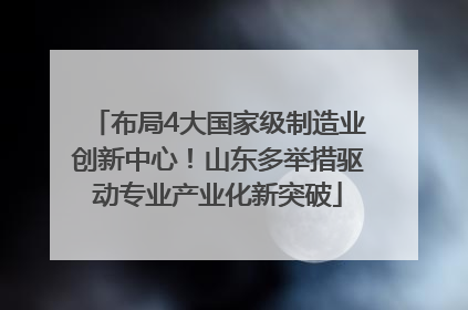 布局4大国家级制造业创新中心！山东多举措驱动专业产业化新突破