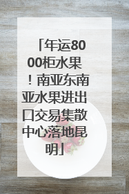 年运8000柜水果！南亚东南亚水果进出口交易集散中心落地昆明