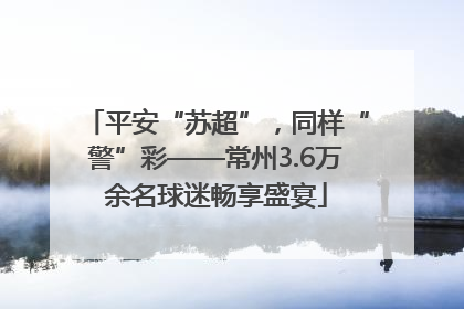 平安“苏超”，同样“警”彩——常州3.6万余名球迷畅享盛宴