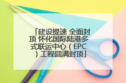 建设提速 全面封顶 怀化国际陆港多式联运中心（EPC）工程圆满封顶