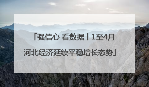 强信心 看数据丨1至4月河北经济延续平稳增长态势