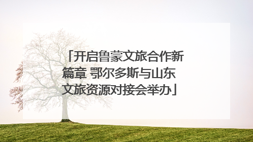 开启鲁蒙文旅合作新篇章 鄂尔多斯与山东文旅资源对接会举办