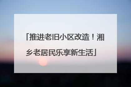 推进老旧小区改造！湘乡老居民乐享新生活