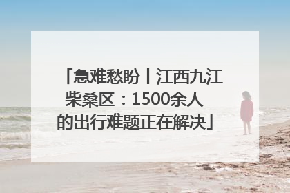 急难愁盼丨江西九江柴桑区：1500余人的出行难题正在解决