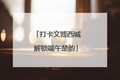 打卡文博西城 解锁端午楚韵