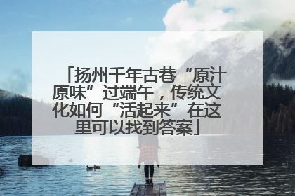 扬州千年古巷“原汁原味”过端午，传统文化如何“活起来”在这里可以找到答案