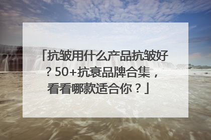 抗皱用什么产品抗皱好？50+抗衰品牌合集，看看哪款适合你？